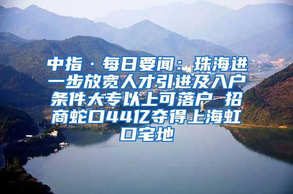 中指·每日要闻：珠海进一步放宽人才引进及入户条件大专以上可落户 招商蛇口44亿夺得上海虹口宅地