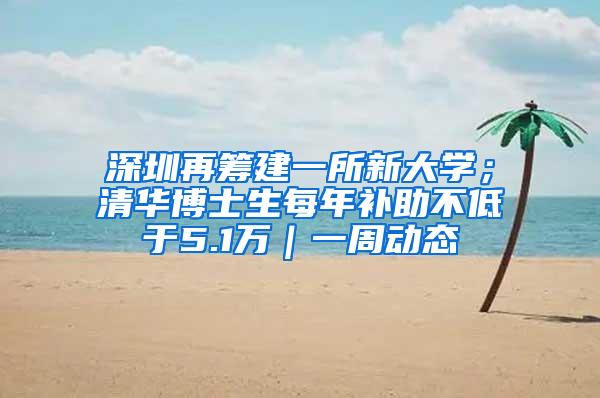 深圳再筹建一所新大学；清华博士生每年补助不低于5.1万｜一周动态