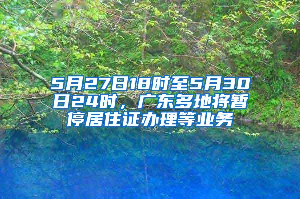 5月27日18时至5月30日24时，广东多地将暂停居住证办理等业务