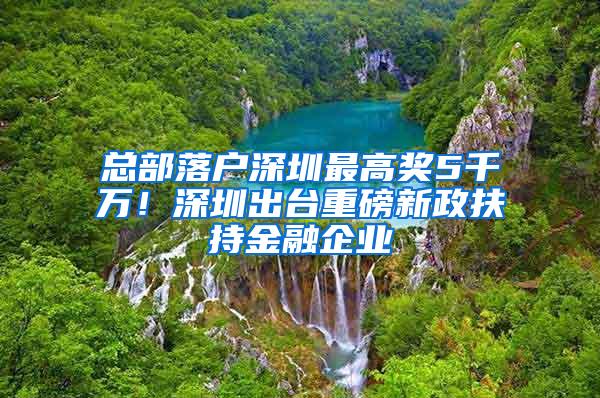 总部落户深圳最高奖5千万！深圳出台重磅新政扶持金融企业