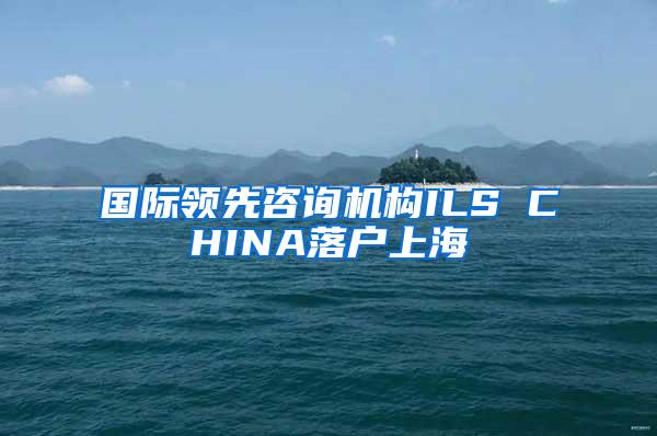 国际领先咨询机构ILS CHINA落户上海
