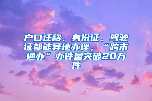 户口迁移、身份证、驾驶证都能异地办理，“跨市通办”办件量突破20万件