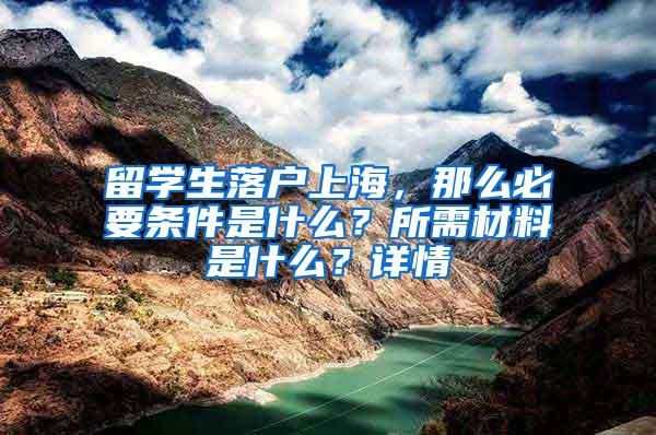留学生落户上海，那么必要条件是什么？所需材料是什么？详情