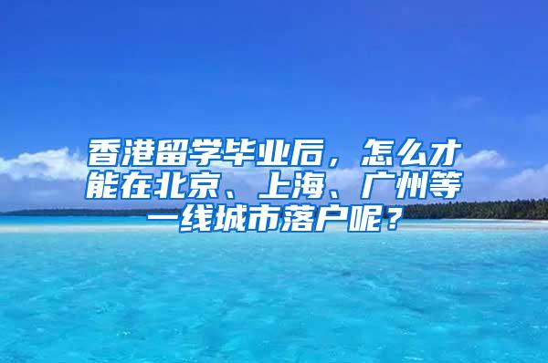 香港留学毕业后，怎么才能在北京、上海、广州等一线城市落户呢？