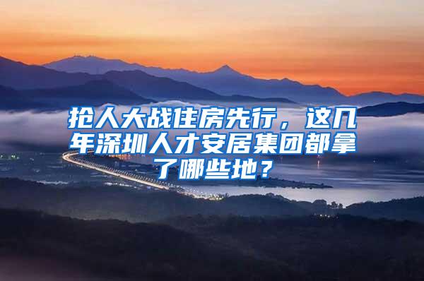 抢人大战住房先行，这几年深圳人才安居集团都拿了哪些地？