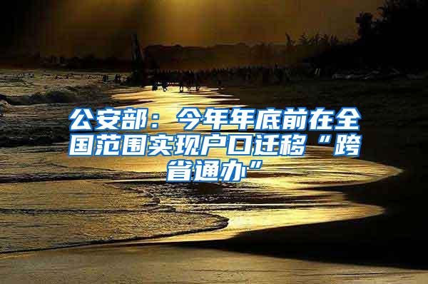 公安部：今年年底前在全国范围实现户口迁移“跨省通办”