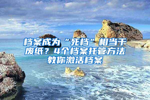 档案成为“死档”相当于废纸？4个档案托管方法教你激活档案