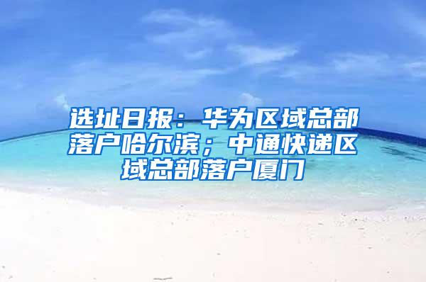 选址日报：华为区域总部落户哈尔滨；中通快递区域总部落户厦门