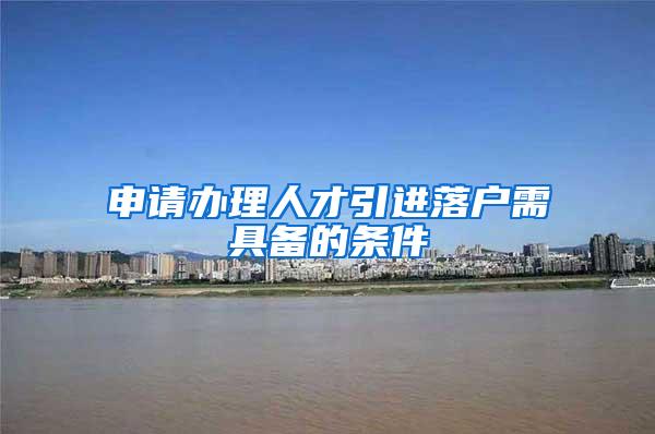 申请办理人才引进落户需具备的条件