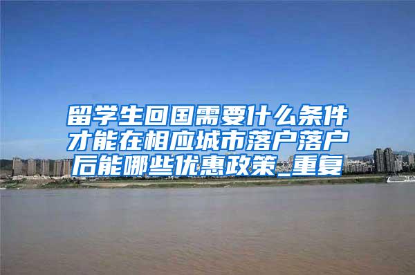 留学生回国需要什么条件才能在相应城市落户落户后能哪些优惠政策_重复