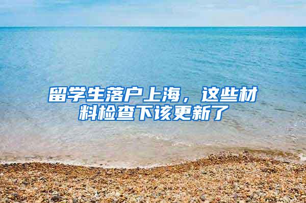 留学生落户上海，这些材料检查下该更新了
