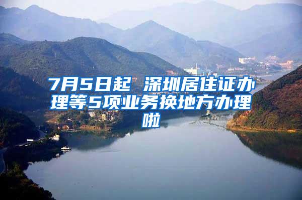 7月5日起 深圳居住证办理等5项业务换地方办理啦