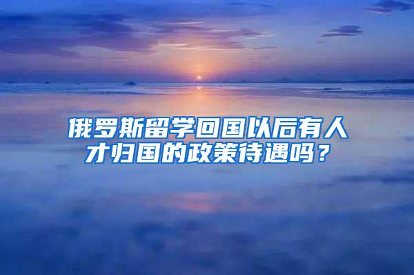 俄罗斯留学回国以后有人才归国的政策待遇吗？