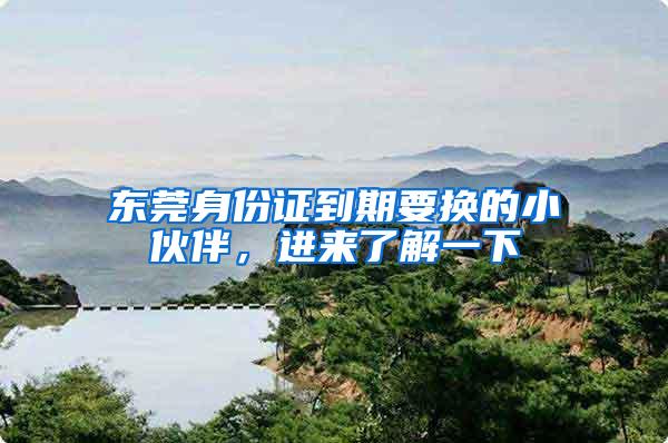 东莞身份证到期要换的小伙伴，进来了解一下