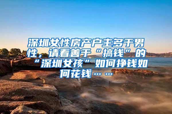 深圳女性房产户主多于男性，请看善于“搞钱”的“深圳女孩”如何挣钱如何花钱……