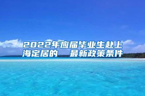2022年应届毕业生赴上海定居的  最新政策条件