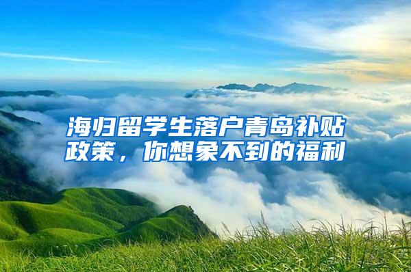 海归留学生落户青岛补贴政策，你想象不到的福利