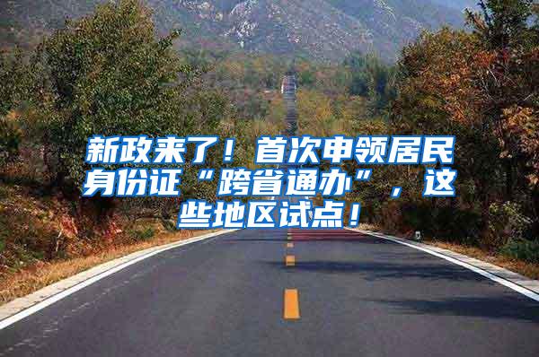 新政来了！首次申领居民身份证“跨省通办”，这些地区试点！