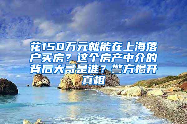 花150万元就能在上海落户买房？这个房产中介的背后大哥是谁？警方揭开真相