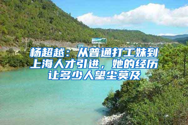 杨超越：从普通打工妹到上海人才引进，她的经历让多少人望尘莫及