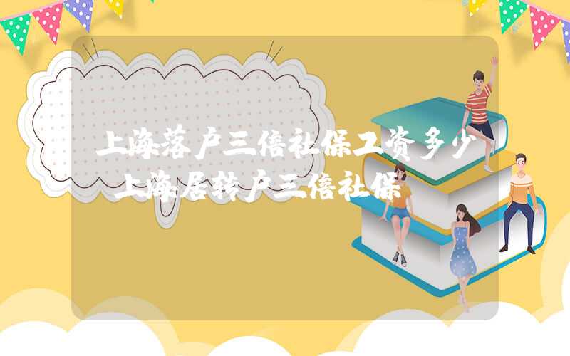 上海落户三倍社保工资多少（上海居转户三倍社保）