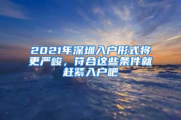 2021年深圳入户形式将更严峻，符合这些条件就赶紧入户吧