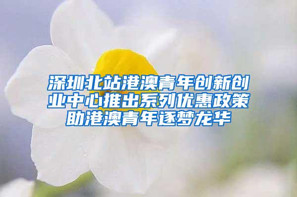 深圳北站港澳青年创新创业中心推出系列优惠政策助港澳青年逐梦龙华