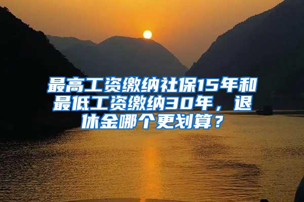 最高工资缴纳社保15年和最低工资缴纳30年，退休金哪个更划算？