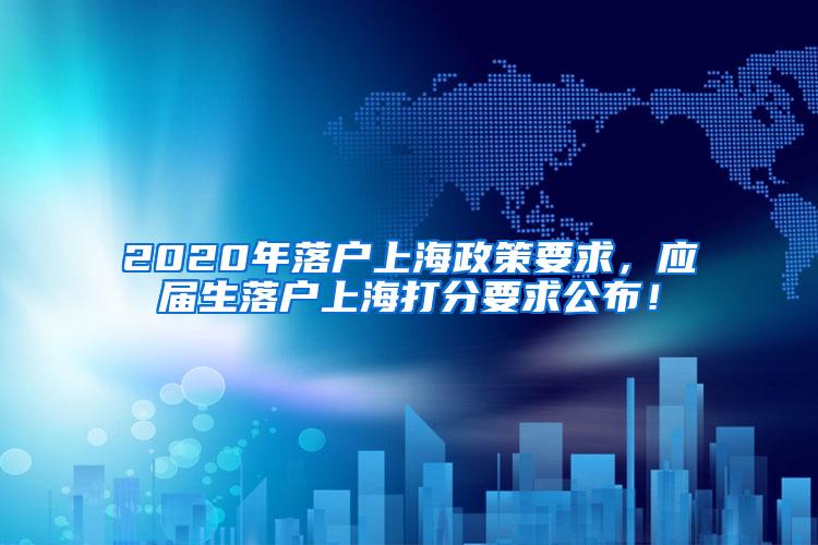 2020年落户上海政策要求，应届生落户上海打分要求公布！