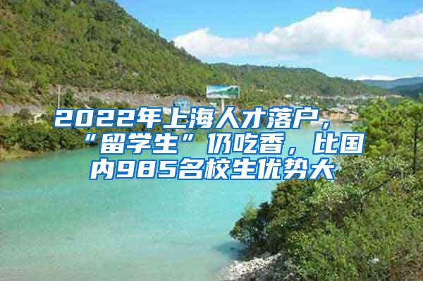 2022年上海人才落户，“留学生”仍吃香，比国内985名校生优势大