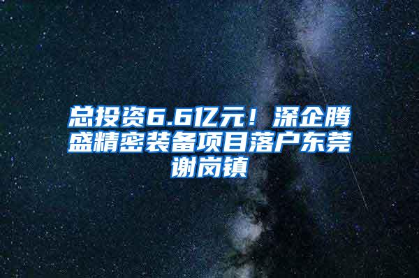 总投资6.6亿元！深企腾盛精密装备项目落户东莞谢岗镇