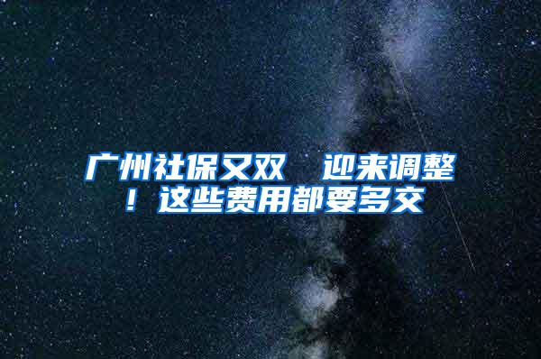 广州社保又双叒叕迎来调整！这些费用都要多交