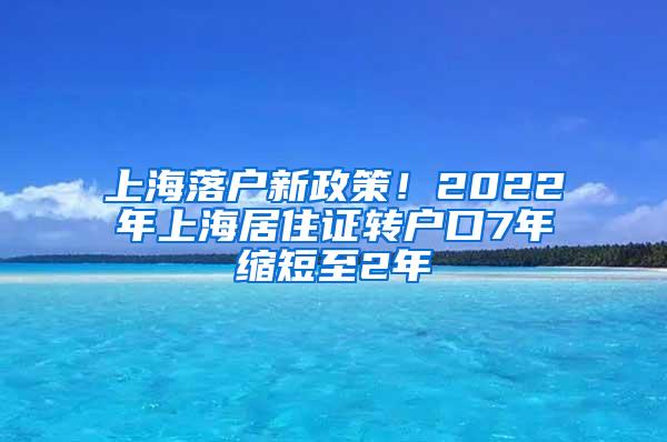 上海落户新政策！2022年上海居住证转户口7年缩短至2年