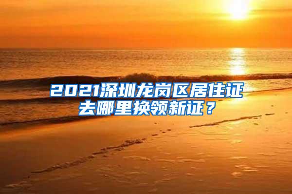 2021深圳龙岗区居住证去哪里换领新证？