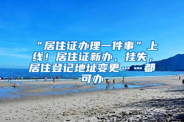 “居住证办理一件事”上线！居住证新办、挂失，居住登记地址变更……都可办