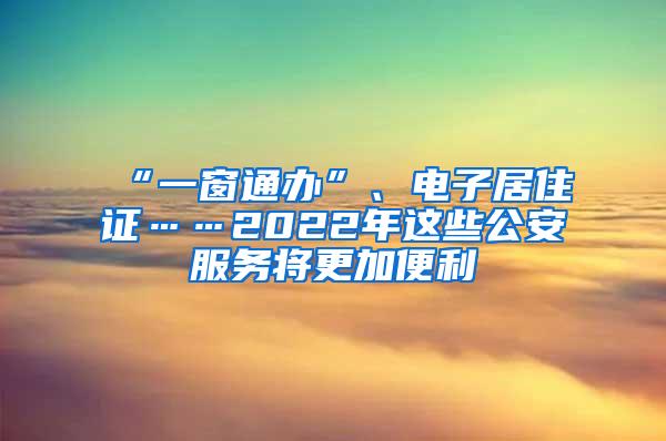 “一窗通办”、电子居住证……2022年这些公安服务将更加便利