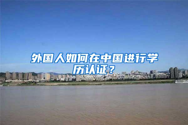 外国人如何在中国进行学历认证？