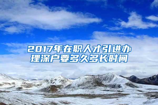 2017年在职人才引进办理深户要多久多长时间