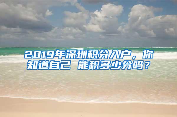 2019年深圳积分入户，你知道自己 能积多少分吗？