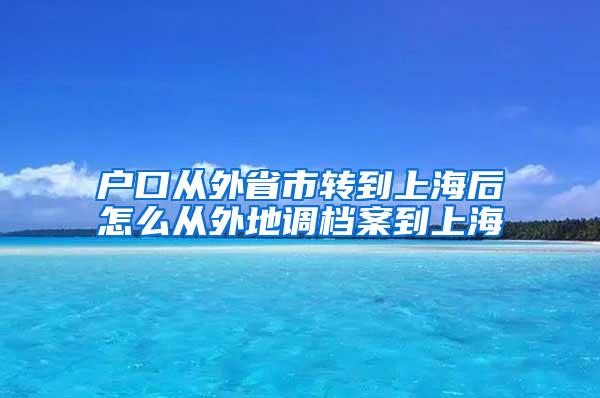 户口从外省市转到上海后怎么从外地调档案到上海