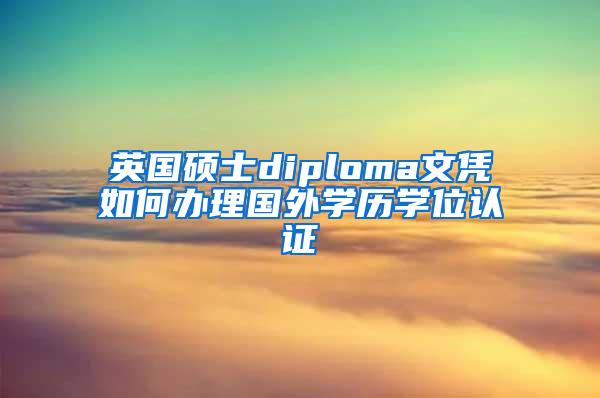 英国硕士diploma文凭如何办理国外学历学位认证