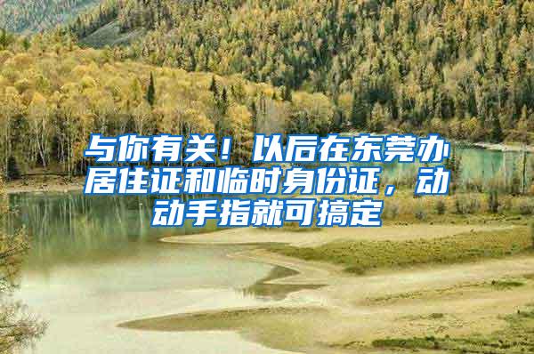 与你有关！以后在东莞办居住证和临时身份证，动动手指就可搞定