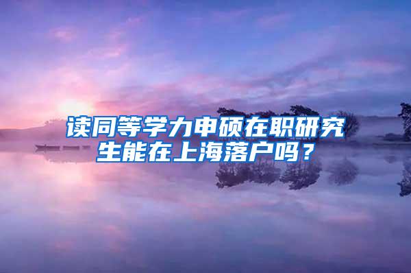 读同等学力申硕在职研究生能在上海落户吗？