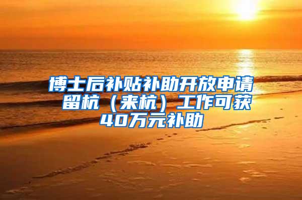 博士后补贴补助开放申请 留杭（来杭）工作可获40万元补助