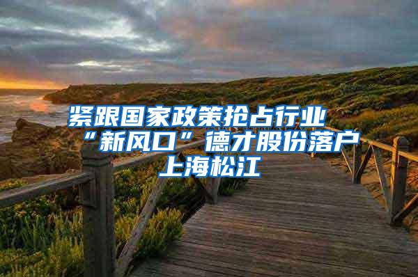 紧跟国家政策抢占行业“新风口”德才股份落户上海松江