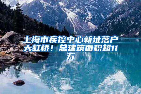 上海市疾控中心新址落户大虹桥！总建筑面积超11万㎡