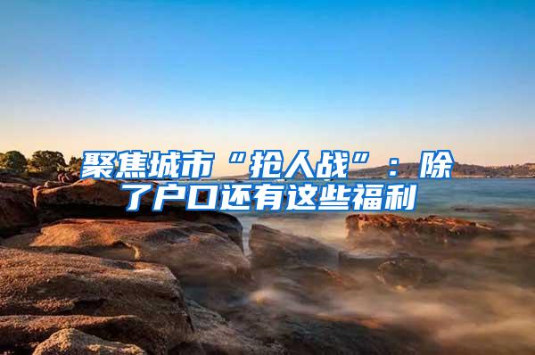 聚焦城市“抢人战”：除了户口还有这些福利