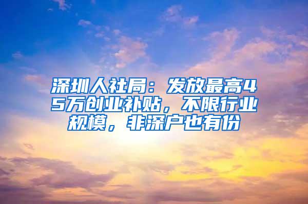 深圳人社局：发放最高45万创业补贴，不限行业规模，非深户也有份