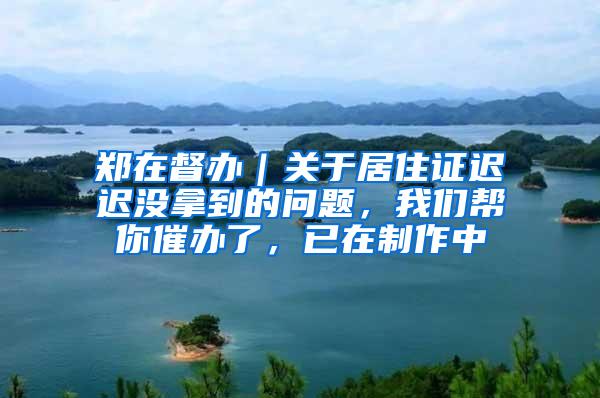 郑在督办｜关于居住证迟迟没拿到的问题，我们帮你催办了，已在制作中
