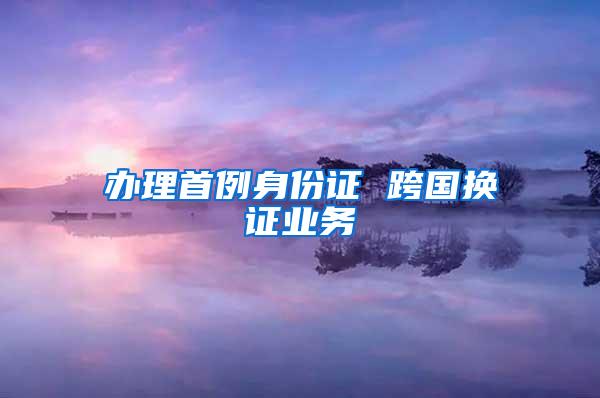 办理首例身份证 跨国换证业务